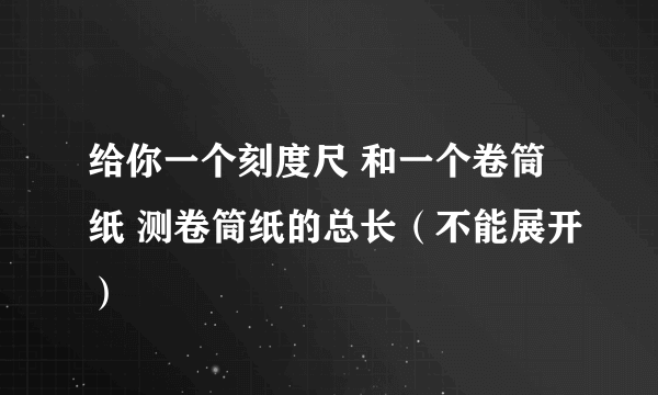 给你一个刻度尺 和一个卷筒纸 测卷筒纸的总长（不能展开）