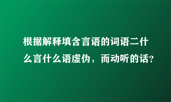 根据解释填含言语的词语二什么言什么语虚伪，而动听的话？