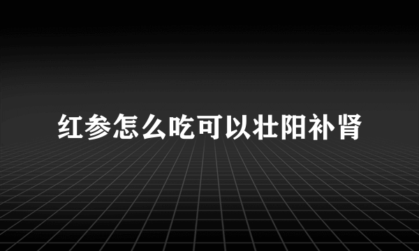 红参怎么吃可以壮阳补肾