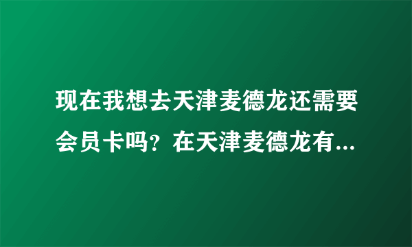 现在我想去天津麦德龙还需要会员卡吗？在天津麦德龙有几家啊？怎么办会员卡？知道的说一下谢谢，急！