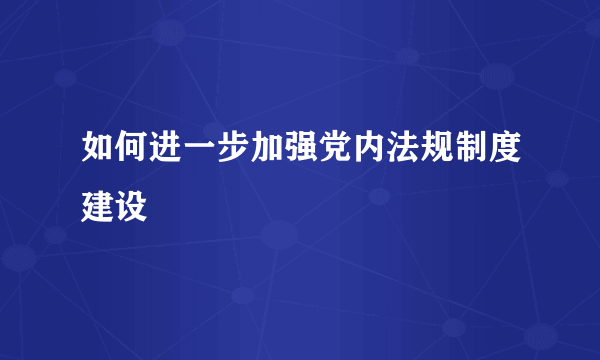 如何进一步加强党内法规制度建设