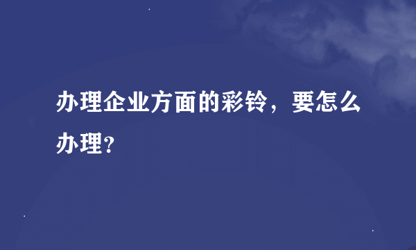 办理企业方面的彩铃，要怎么办理？