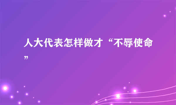 人大代表怎样做才“不辱使命”