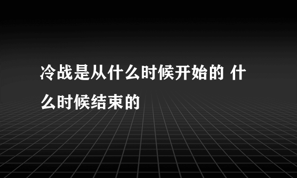 冷战是从什么时候开始的 什么时候结束的