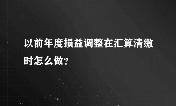 以前年度损益调整在汇算清缴时怎么做？