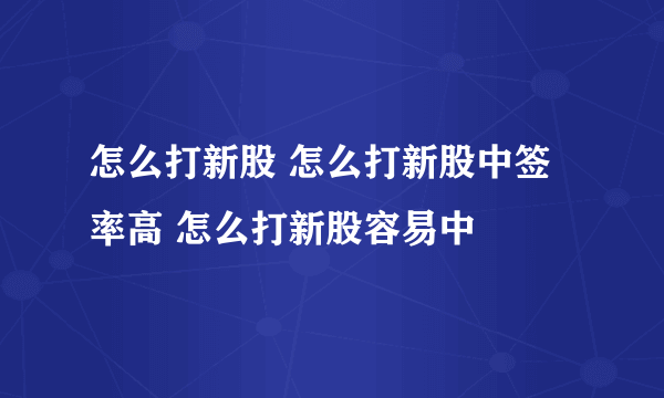 怎么打新股 怎么打新股中签率高 怎么打新股容易中