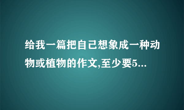 给我一篇把自己想象成一种动物或植物的作文,至少要500字 。（要原创的）