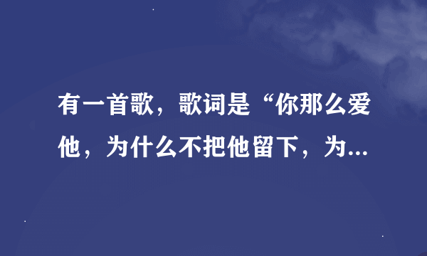 有一首歌，歌词是“你那么爱他，为什么不把他留下，为什么不说心里话”…歌名是什么呀？麻烦把歌词贴出来