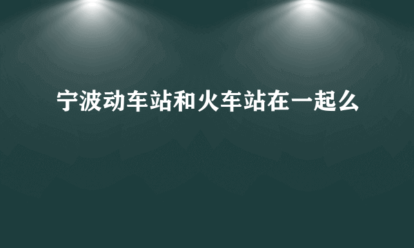 宁波动车站和火车站在一起么