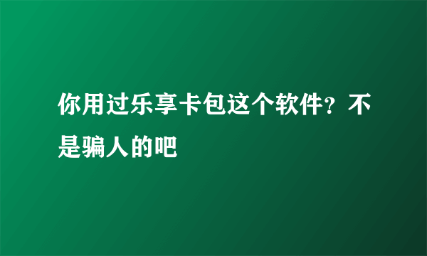 你用过乐享卡包这个软件？不是骗人的吧