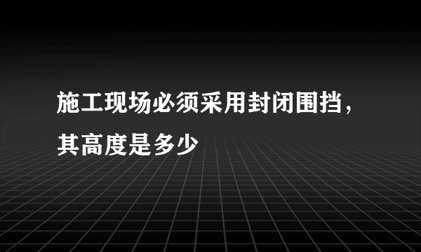 施工现场必须采用封闭围挡，其高度是多少