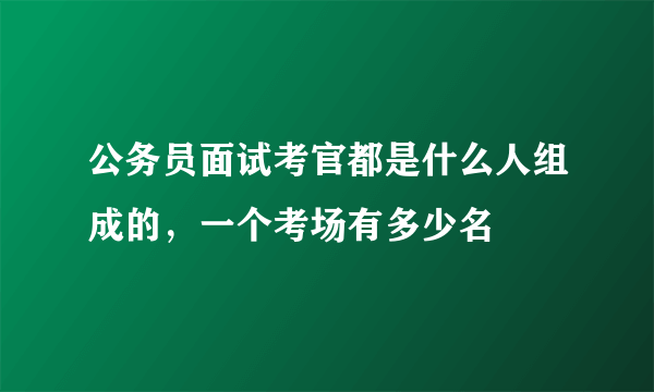 公务员面试考官都是什么人组成的，一个考场有多少名