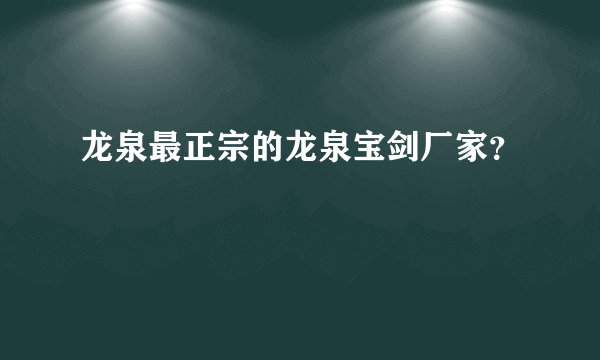 龙泉最正宗的龙泉宝剑厂家？