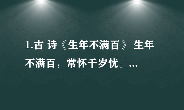 1.古 诗《生年不满百》 生年不满百，常怀千岁忧。昼短苦夜长，何不秉烛游？ 为乐当及时，何能待来兹。愚者