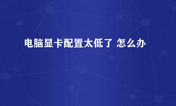 电脑显卡配置太低了 怎么办