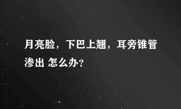 月亮脸，下巴上翘，耳旁锥管渗出 怎么办？