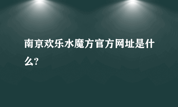 南京欢乐水魔方官方网址是什么?