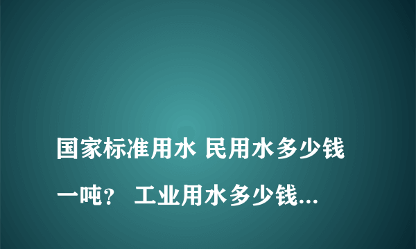 
国家标准用水 民用水多少钱一吨？ 工业用水多少钱一吨？

