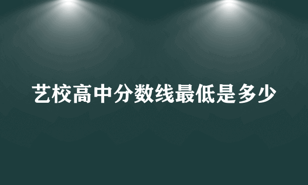 艺校高中分数线最低是多少