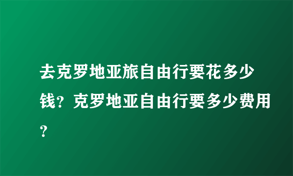 去克罗地亚旅自由行要花多少钱？克罗地亚自由行要多少费用？