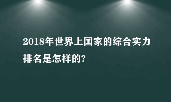 2018年世界上国家的综合实力排名是怎样的?