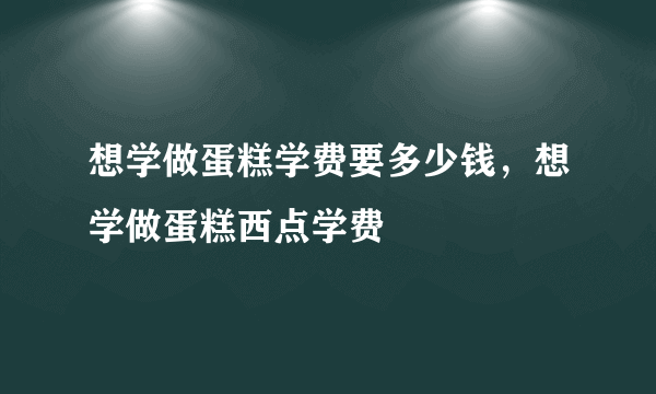 想学做蛋糕学费要多少钱，想学做蛋糕西点学费