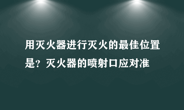 用灭火器进行灭火的最佳位置是？灭火器的喷射口应对准