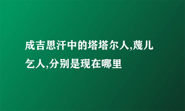 成吉思汗中的塔塔尔人,蔑儿乞人,分别是现在哪里