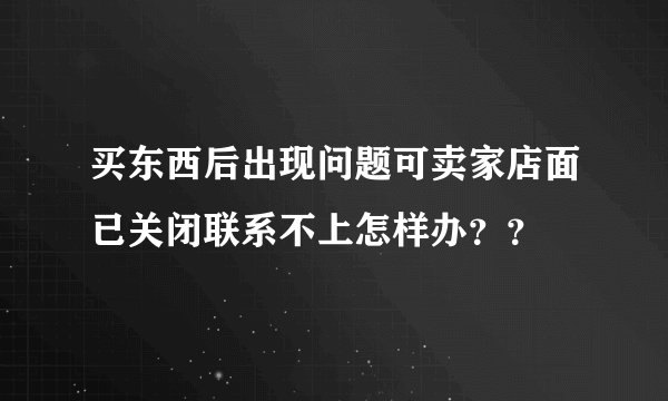 买东西后出现问题可卖家店面已关闭联系不上怎样办？？