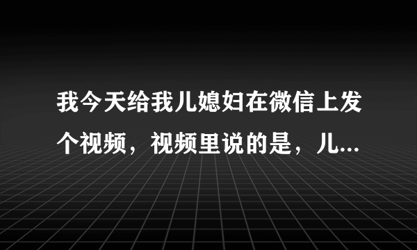 我今天给我儿媳妇在微信上发个视频，视频里说的是，儿媳妇要对婆婆好，对婆婆不好的话，你老公就不要你了