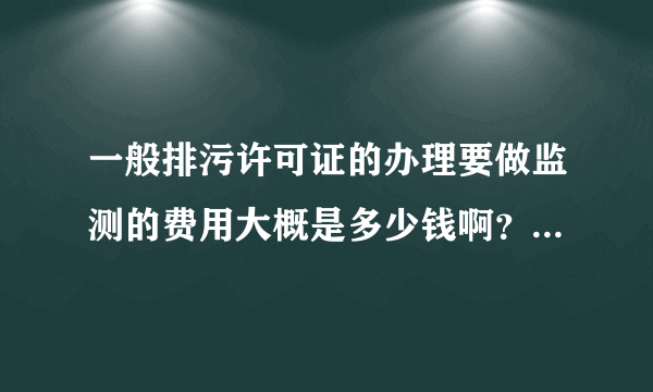 一般排污许可证的办理要做监测的费用大概是多少钱啊？我们基本没有什么污染。