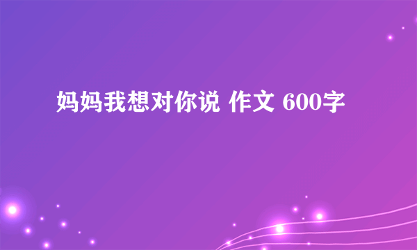 妈妈我想对你说 作文 600字