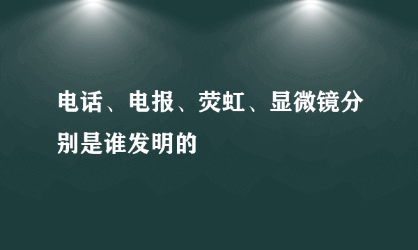 电话、电报、荧虹、显微镜分别是谁发明的