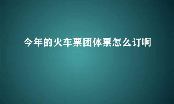 今年的火车票团体票怎么订啊