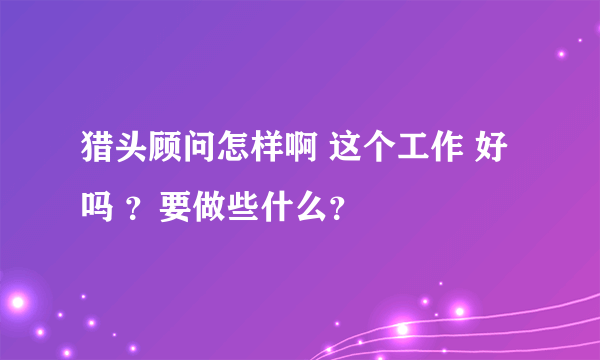 猎头顾问怎样啊 这个工作 好吗 ？要做些什么？