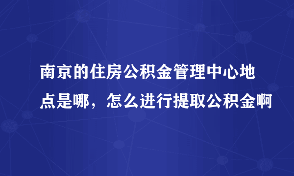 南京的住房公积金管理中心地点是哪，怎么进行提取公积金啊