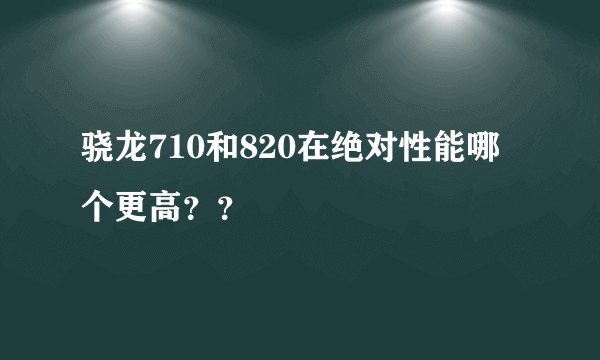 骁龙710和820在绝对性能哪个更高？？