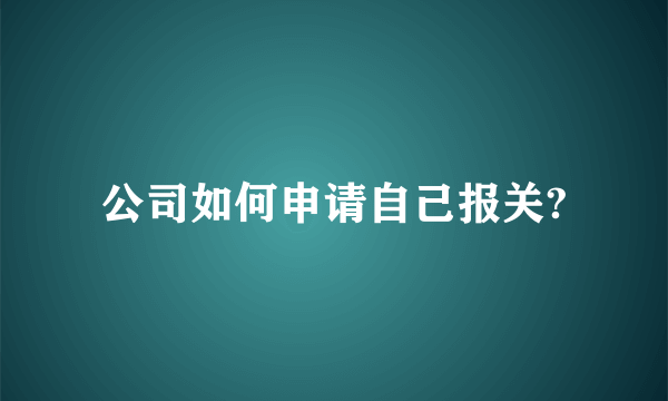 公司如何申请自己报关?