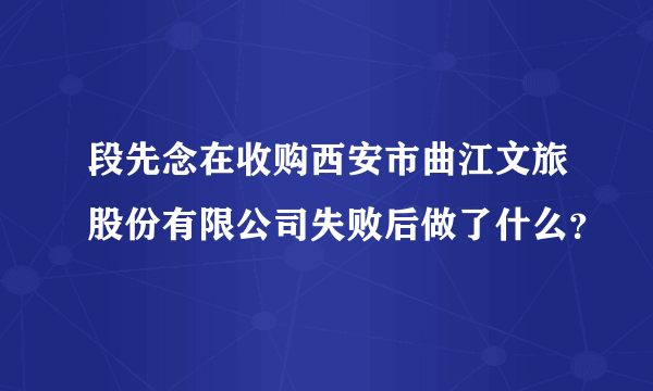 段先念在收购西安市曲江文旅股份有限公司失败后做了什么？