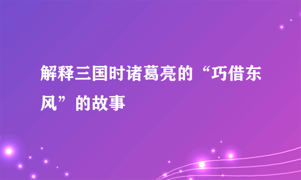 解释三国时诸葛亮的“巧借东风”的故事