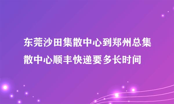 东莞沙田集散中心到郑州总集散中心顺丰快递要多长时间