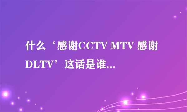 什么‘感谢CCTV MTV 感谢DLTV’这话是谁说的啊？