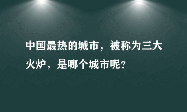 中国最热的城市，被称为三大火炉，是哪个城市呢？