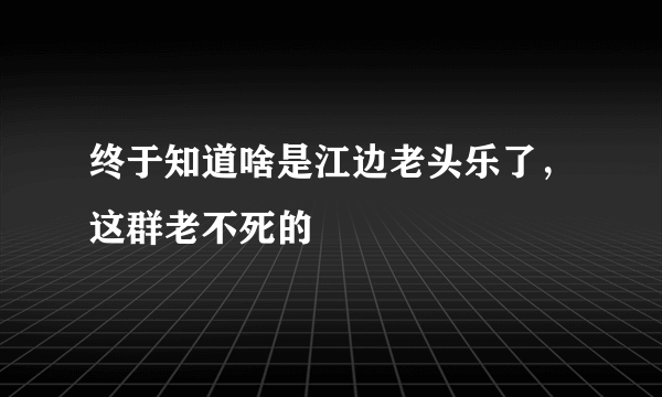 终于知道啥是江边老头乐了，这群老不死的