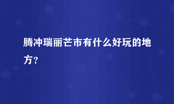 腾冲瑞丽芒市有什么好玩的地方？