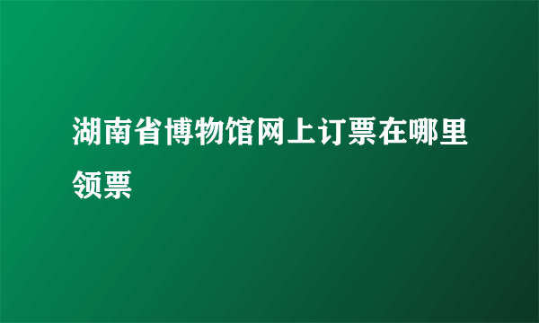 湖南省博物馆网上订票在哪里领票