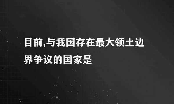 目前,与我国存在最大领土边界争议的国家是