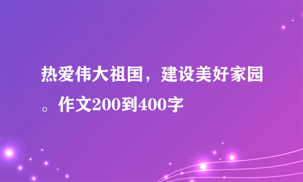 热爱伟大祖国，建设美好家园。作文200到400字