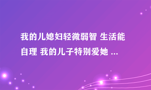 我的儿媳妇轻微弱智 生活能自理 我的儿子特别爱她 她整天傻乎乎的 我和老公还有儿子家里人都不在乎她