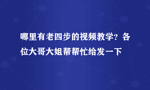 哪里有老四步的视频教学？各位大哥大姐帮帮忙给发一下